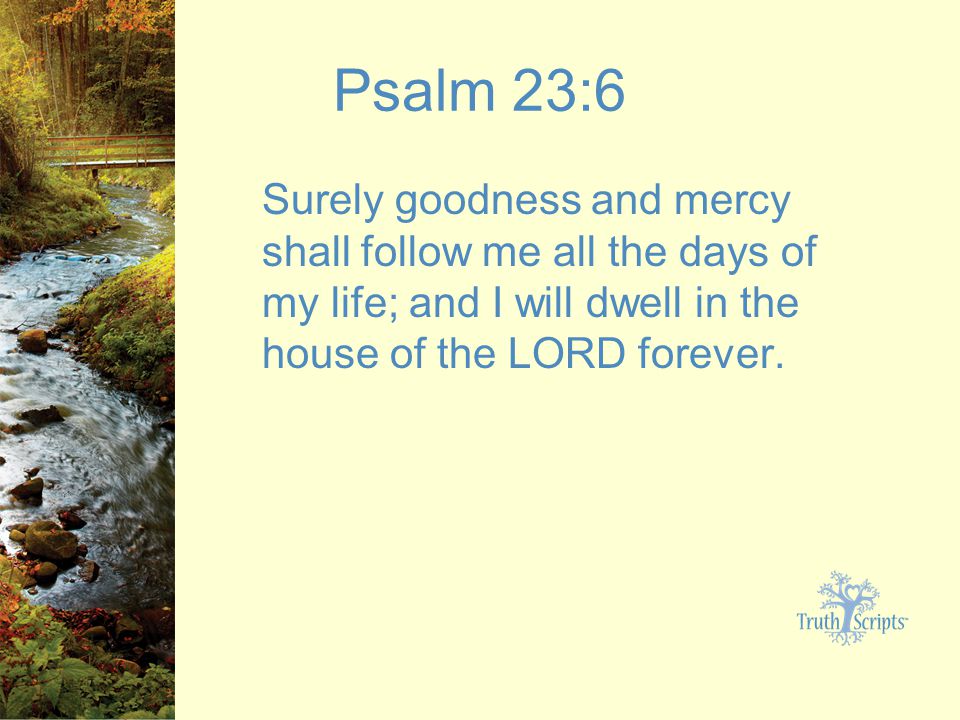 Psalm 23:6 Surely goodness and mercy shall follow me all the days of my life; and I will dwell in the house of the LORD forever.