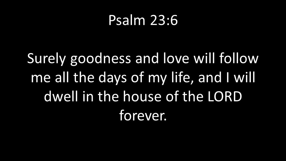 Psalm 23:6 Surely goodness and love will follow me all the days of my life, and I will dwell in the house of the LORD forever.