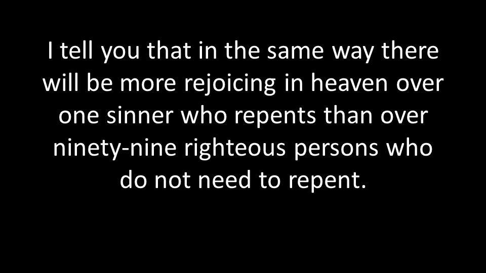 I tell you that in the same way there will be more rejoicing in heaven over one sinner who repents than over ninety-nine righteous persons who do not need to repent.