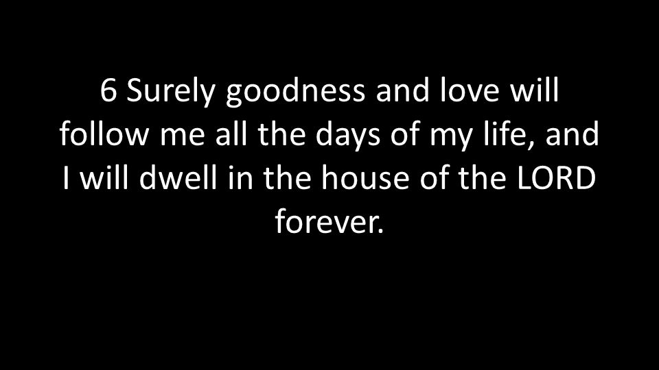 6 Surely goodness and love will follow me all the days of my life, and I will dwell in the house of the LORD forever.