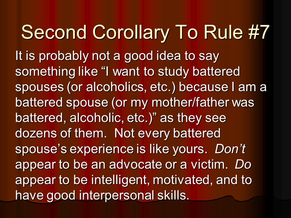 Second Corollary To Rule #7 It is probably not a good idea to say something like I want to study battered spouses (or alcoholics, etc.) because I am a battered spouse (or my mother/father was battered, alcoholic, etc.) as they see dozens of them.