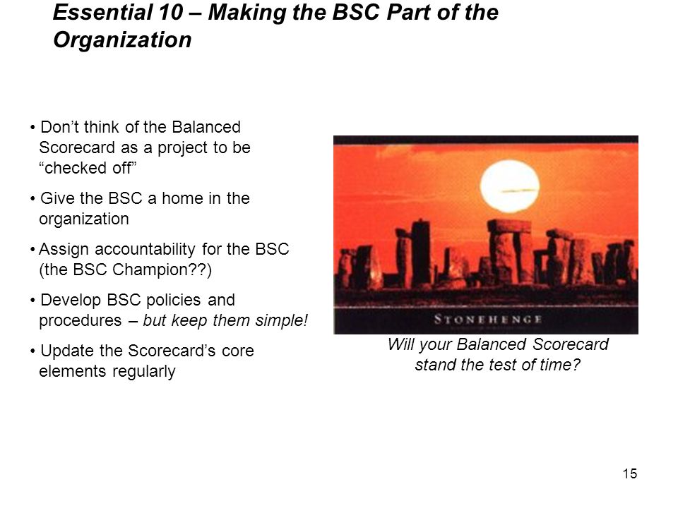 15 Essential 10 – Making the BSC Part of the Organization Don’t think of the Balanced Scorecard as a project to be checked off Give the BSC a home in the organization Assign accountability for the BSC (the BSC Champion ) Develop BSC policies and procedures – but keep them simple.