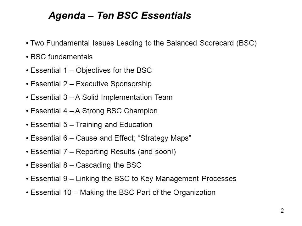2 Agenda – Ten BSC Essentials Two Fundamental Issues Leading to the Balanced Scorecard (BSC) BSC fundamentals Essential 1 – Objectives for the BSC Essential 2 – Executive Sponsorship Essential 3 – A Solid Implementation Team Essential 4 – A Strong BSC Champion Essential 5 – Training and Education Essential 6 – Cause and Effect; Strategy Maps Essential 7 – Reporting Results (and soon!) Essential 8 – Cascading the BSC Essential 9 – Linking the BSC to Key Management Processes Essential 10 – Making the BSC Part of the Organization