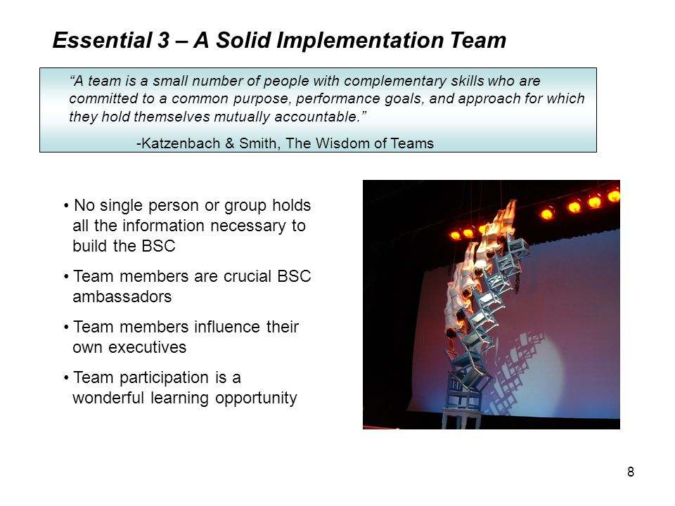 8 Essential 3 – A Solid Implementation Team A team is a small number of people with complementary skills who are committed to a common purpose, performance goals, and approach for which they hold themselves mutually accountable. -Katzenbach & Smith, The Wisdom of Teams No single person or group holds all the information necessary to build the BSC Team members are crucial BSC ambassadors Team members influence their own executives Team participation is a wonderful learning opportunity