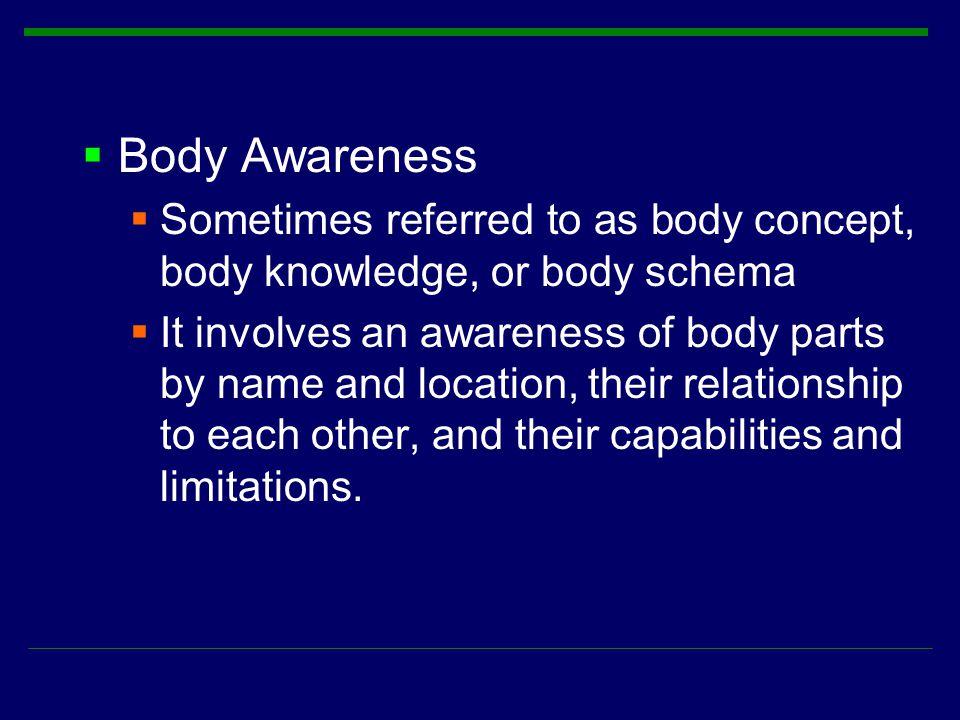  Body Awareness  Sometimes referred to as body concept, body knowledge, or body schema  It involves an awareness of body parts by name and location, their relationship to each other, and their capabilities and limitations.