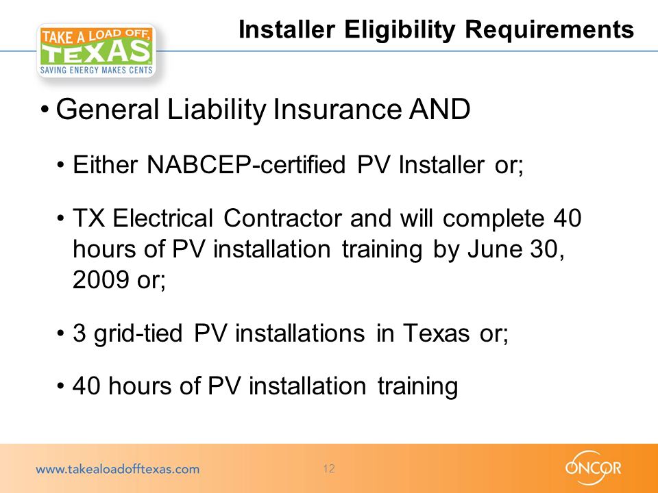 General Liability Insurance AND Either NABCEP-certified PV Installer or; TX Electrical Contractor and will complete 40 hours of PV installation training by June 30, 2009 or; 3 grid-tied PV installations in Texas or; 40 hours of PV installation training Installer Eligibility Requirements 12