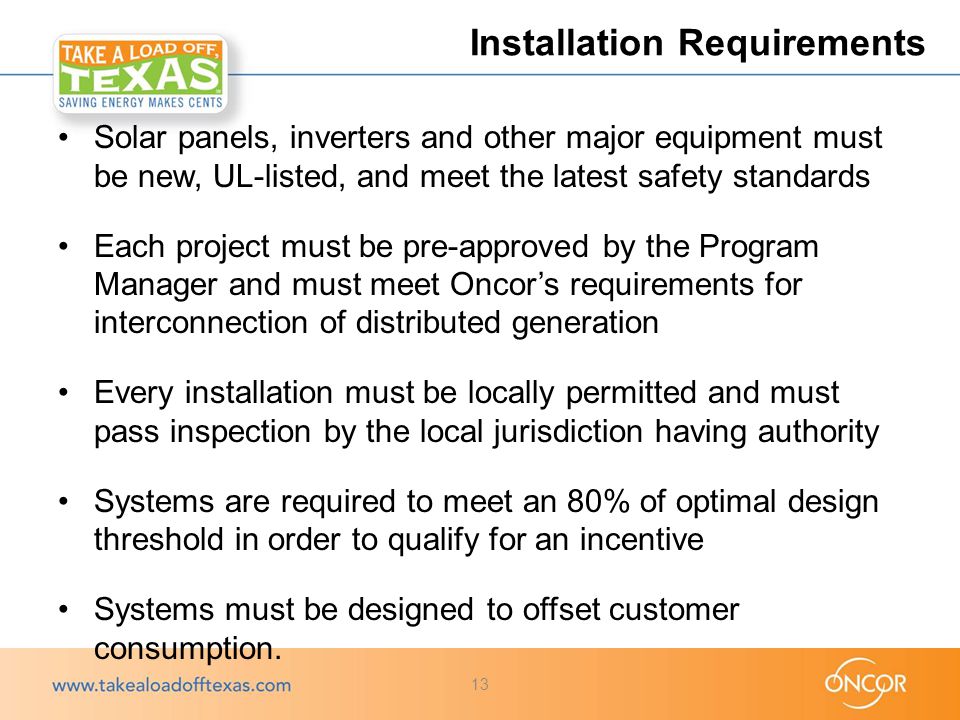 Solar panels, inverters and other major equipment must be new, UL-listed, and meet the latest safety standards Each project must be pre-approved by the Program Manager and must meet Oncor’s requirements for interconnection of distributed generation Every installation must be locally permitted and must pass inspection by the local jurisdiction having authority Systems are required to meet an 80% of optimal design threshold in order to qualify for an incentive Systems must be designed to offset customer consumption.
