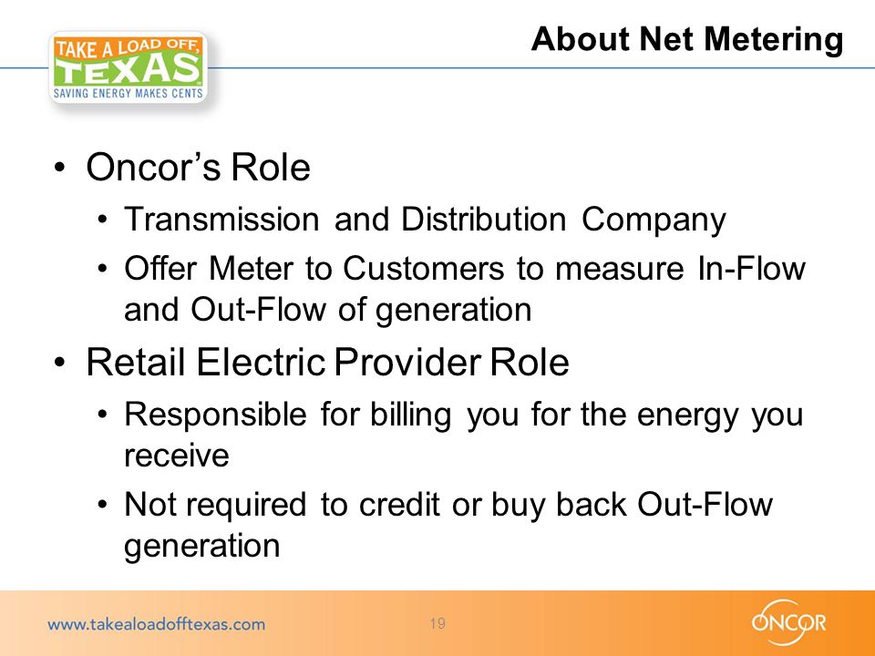 Oncor’s Role Transmission and Distribution Company Offer Meter to Customers to measure In-Flow and Out-Flow of generation Retail Electric Provider Role Responsible for billing you for the energy you receive Not required to credit or buy back Out-Flow generation About Net Metering 19