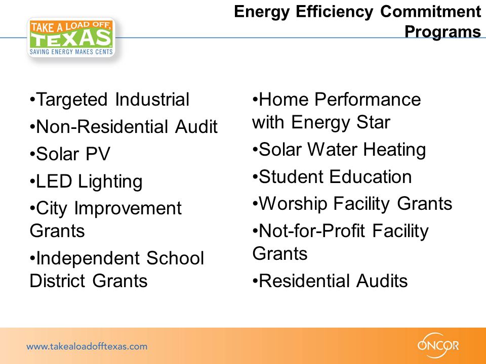 Targeted Industrial Non-Residential Audit Solar PV LED Lighting City Improvement Grants Independent School District Grants Home Performance with Energy Star Solar Water Heating Student Education Worship Facility Grants Not-for-Profit Facility Grants Residential Audits 5 Energy Efficiency Commitment Programs