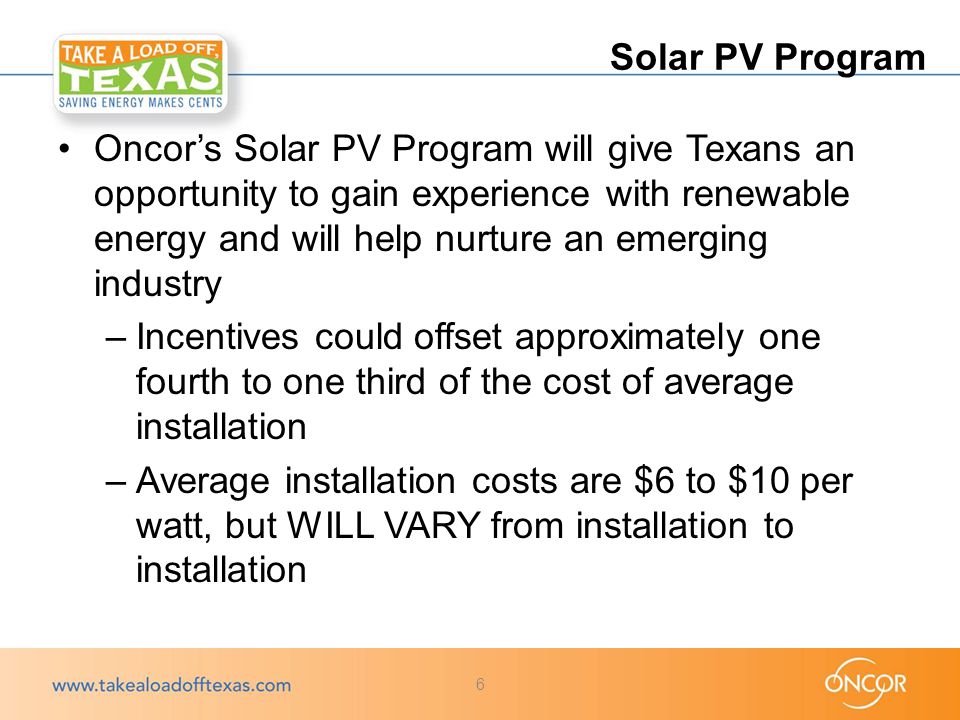 Oncor’s Solar PV Program will give Texans an opportunity to gain experience with renewable energy and will help nurture an emerging industry –Incentives could offset approximately one fourth to one third of the cost of average installation –Average installation costs are $6 to $10 per watt, but WILL VARY from installation to installation Solar PV Program 6