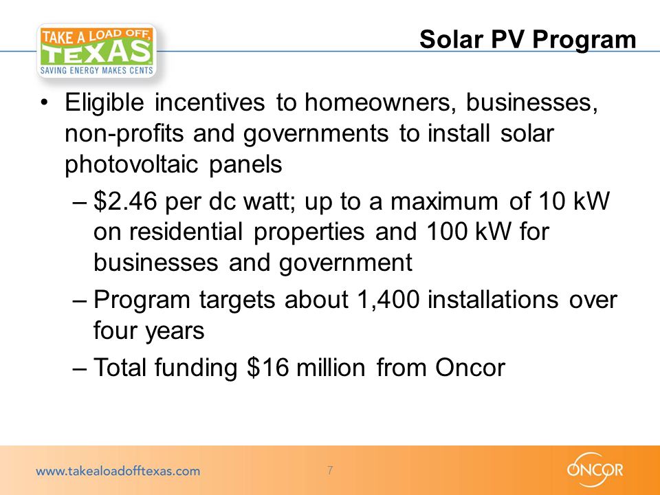Eligible incentives to homeowners, businesses, non-profits and governments to install solar photovoltaic panels –$2.46 per dc watt; up to a maximum of 10 kW on residential properties and 100 kW for businesses and government –Program targets about 1,400 installations over four years –Total funding $16 million from Oncor Solar PV Program 7