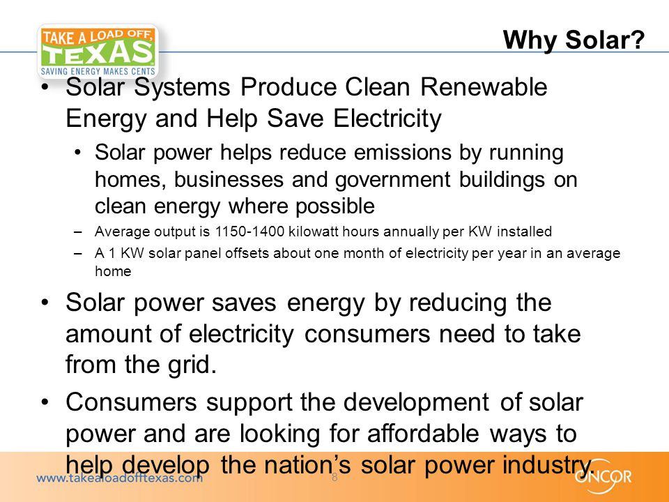 Solar Systems Produce Clean Renewable Energy and Help Save Electricity Solar power helps reduce emissions by running homes, businesses and government buildings on clean energy where possible –Average output is kilowatt hours annually per KW installed –A 1 KW solar panel offsets about one month of electricity per year in an average home Solar power saves energy by reducing the amount of electricity consumers need to take from the grid.