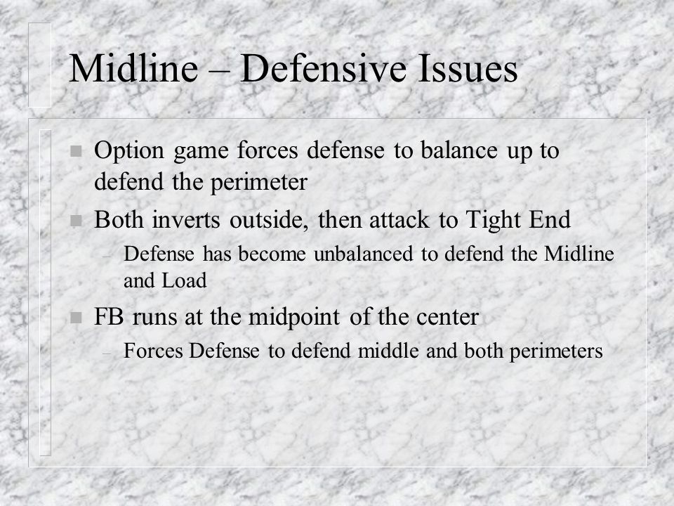 Midline – Defensive Issues n Option game forces defense to balance up to defend the perimeter n Both inverts outside, then attack to Tight End – Defense has become unbalanced to defend the Midline and Load n FB runs at the midpoint of the center – Forces Defense to defend middle and both perimeters