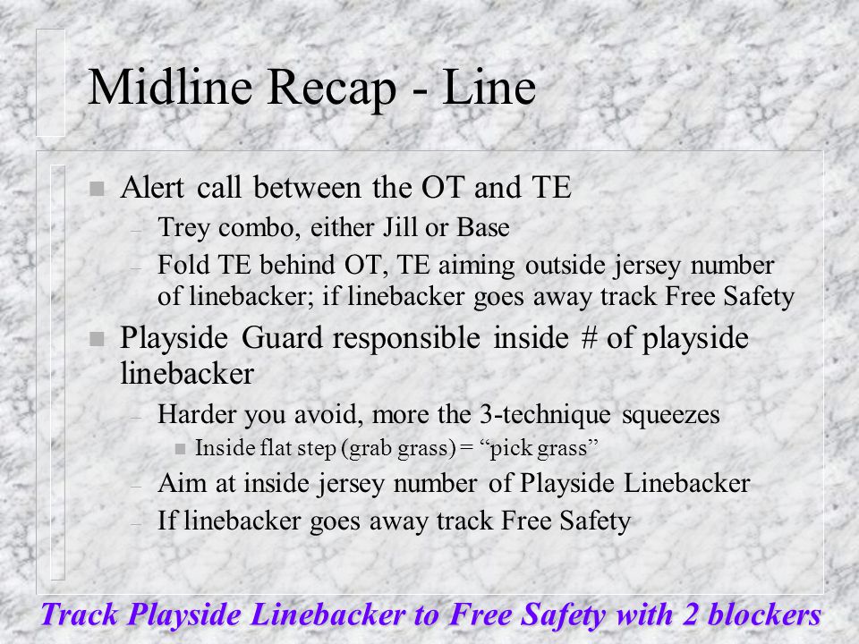 Midline Recap - Line n Alert call between the OT and TE – Trey combo, either Jill or Base – Fold TE behind OT, TE aiming outside jersey number of linebacker; if linebacker goes away track Free Safety n Playside Guard responsible inside # of playside linebacker – Harder you avoid, more the 3-technique squeezes n Inside flat step (grab grass) = pick grass – Aim at inside jersey number of Playside Linebacker – If linebacker goes away track Free Safety Track Playside Linebacker to Free Safety with 2 blockers