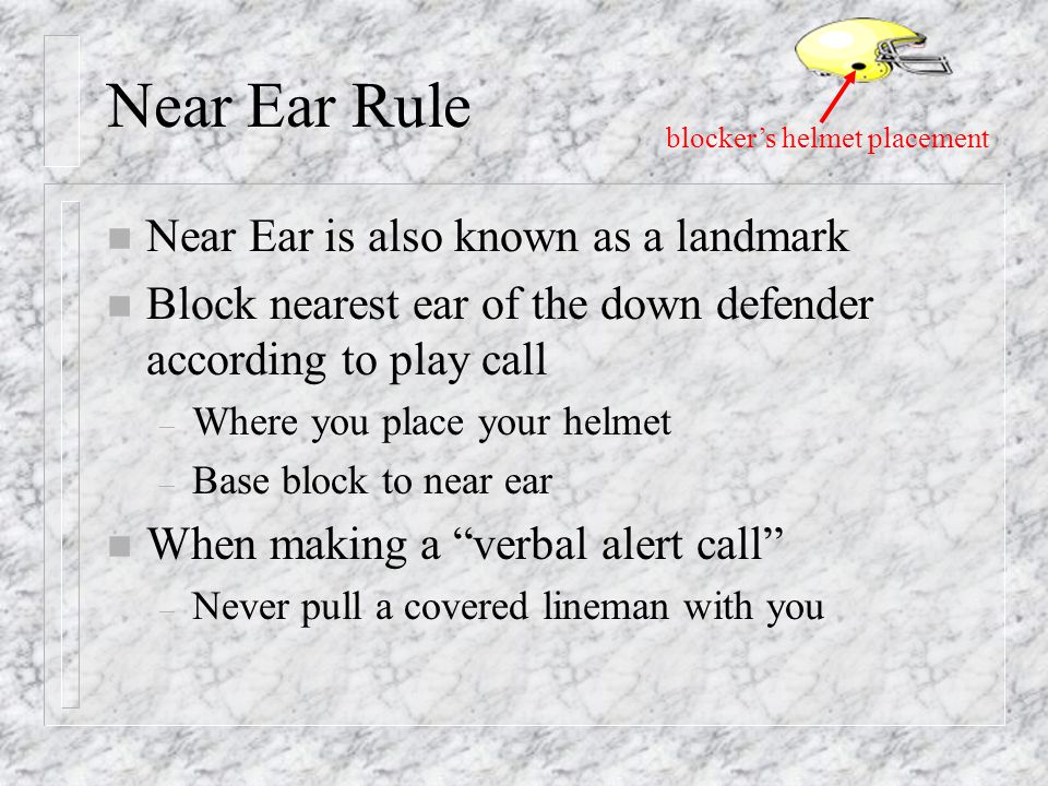 Near Ear Rule n Near Ear is also known as a landmark n Block nearest ear of the down defender according to play call – Where you place your helmet – Base block to near ear n When making a verbal alert call – Never pull a covered lineman with you blocker’s helmet placement