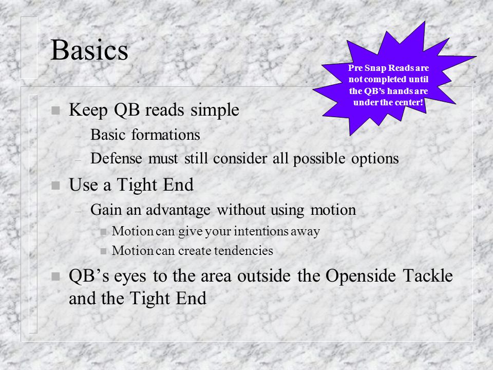 Basics n Keep QB reads simple – Basic formations – Defense must still consider all possible options n Use a Tight End – Gain an advantage without using motion n Motion can give your intentions away n Motion can create tendencies n QB’s eyes to the area outside the Openside Tackle and the Tight End Pre Snap Reads are not completed until the QB’s hands are under the center!