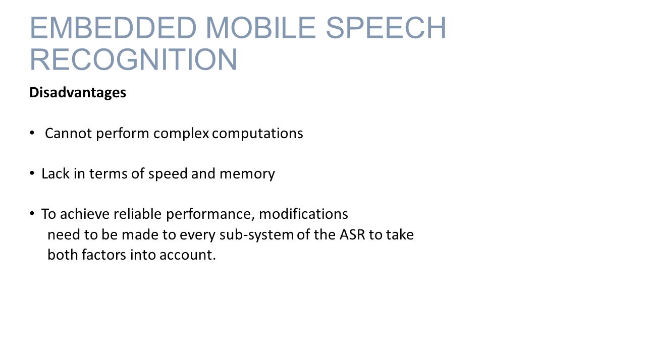 EMBEDDED MOBILE SPEECH RECOGNITION Disadvantages Cannot perform complex computations Lack in terms of speed and memory To achieve reliable performance, modifications need to be made to every sub-system of the ASR to take both factors into account.