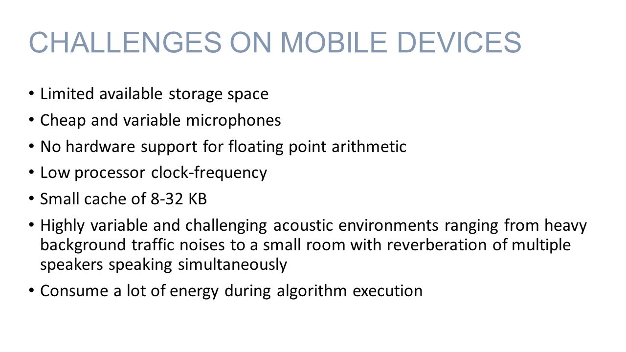 CHALLENGES ON MOBILE DEVICES Limited available storage space Cheap and variable microphones No hardware support for floating point arithmetic Low processor clock-frequency Small cache of 8-32 KB Highly variable and challenging acoustic environments ranging from heavy background traffic noises to a small room with reverberation of multiple speakers speaking simultaneously Consume a lot of energy during algorithm execution