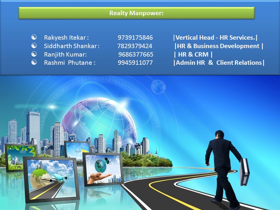 | Contact Us:  Rakyesh Itekar : |Vertical Head - HR Services.|  Siddharth Shankar : |HR & Business Development |  Ranjith Kumar: | HR & CRM |  Rashmi Phutane : |Admin HR & Client Relations| Contact Us:  Rakyesh Itekar : |Vertical Head - HR Services.|  Siddharth Shankar : |HR & Business Development |  Ranjith Kumar: | HR & CRM |  Rashmi Phutane : |Admin HR & Client Relations| Realty Manpower: