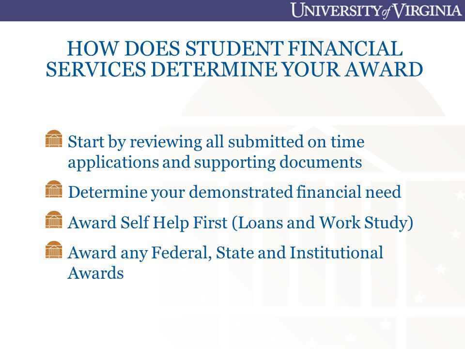 HOW DOES STUDENT FINANCIAL SERVICES DETERMINE YOUR AWARD Start by reviewing all submitted on time applications and supporting documents Determine your demonstrated financial need Award Self Help First (Loans and Work Study) Award any Federal, State and Institutional Awards