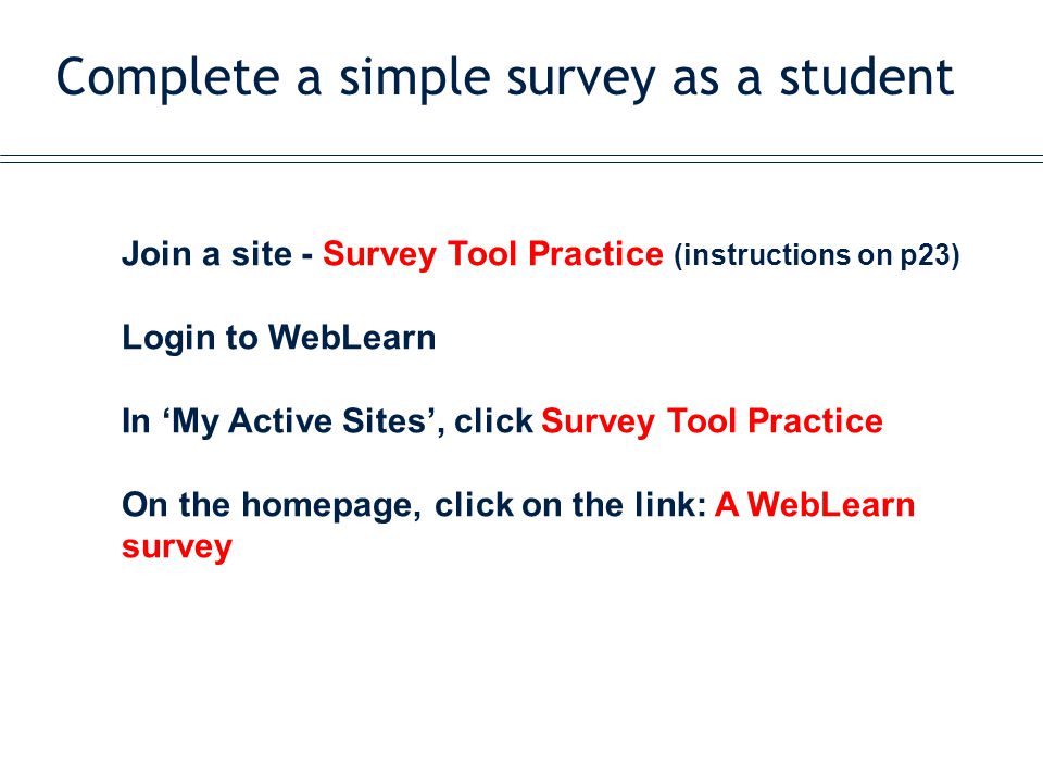 Complete a simple survey as a student Join a site - Survey Tool Practice (instructions on p23) Login to WebLearn In ‘My Active Sites’, click Survey Tool Practice On the homepage, click on the link: A WebLearn survey