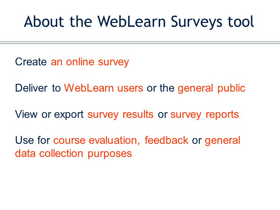 About the WebLearn Surveys tool Create an online survey Deliver to WebLearn users or the general public View or export survey results or survey reports Use for course evaluation, feedback or general data collection purposes