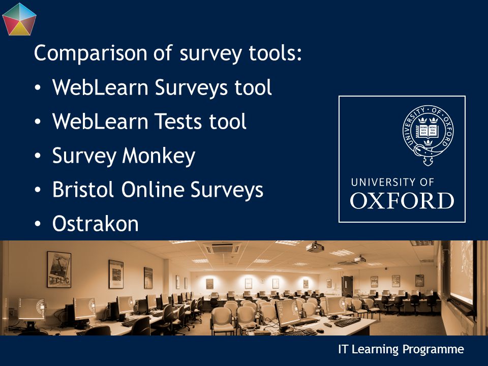 IT Learning Programme Comparison of survey tools: WebLearn Surveys tool WebLearn Tests tool Survey Monkey Bristol Online Surveys Ostrakon