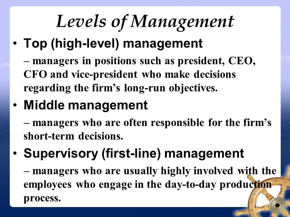 Levels of Management Top (high-level) management – managers in positions such as president, CEO, CFO and vice-president who make decisions regarding the firm’s long-run objectives.