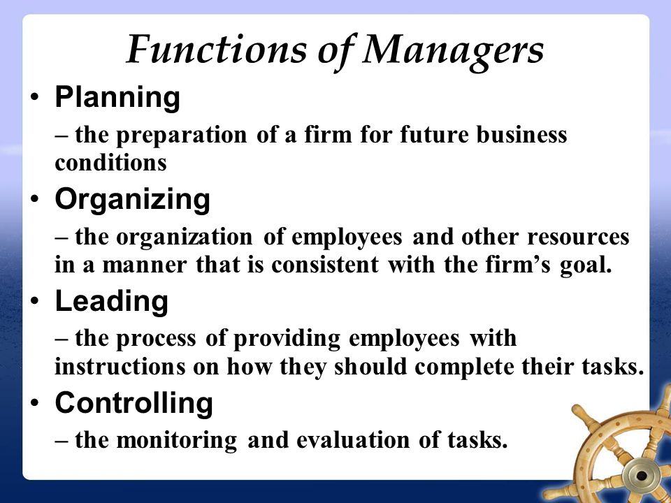 Functions of Managers Planning – the preparation of a firm for future business conditions Organizing – the organization of employees and other resources in a manner that is consistent with the firm’s goal.