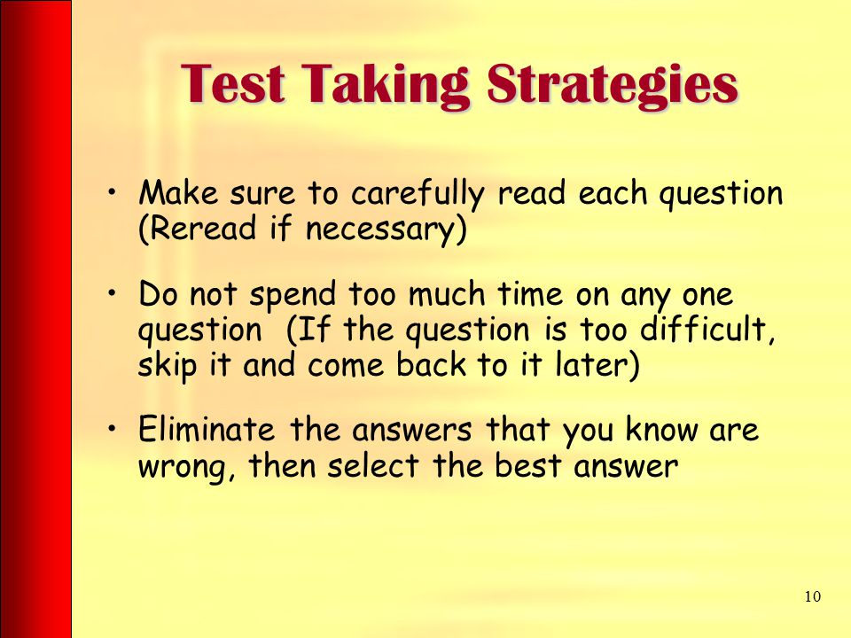 Test Taking Strategies Test Taking Strategies Make sure to carefully read each question (Reread if necessary) Do not spend too much time on any one question (If the question is too difficult, skip it and come back to it later) Eliminate the answers that you know are wrong, then select the best answer 10