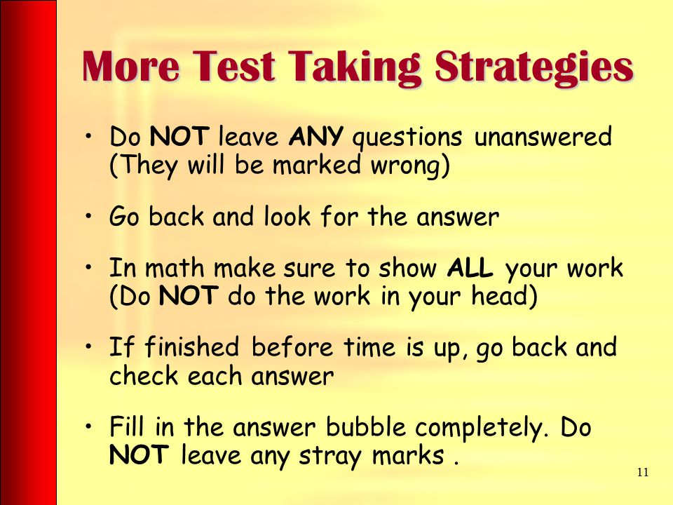 More Test Taking Strategies Do NOT leave ANY questions unanswered (They will be marked wrong) Go back and look for the answer In math make sure to show ALL your work (Do NOT do the work in your head) If finished before time is up, go back and check each answer Fill in the answer bubble completely.