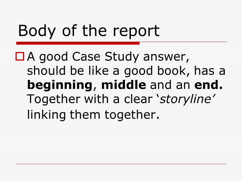 Body of the report  A good Case Study answer, should be like a good book, has a beginning, middle and an end.