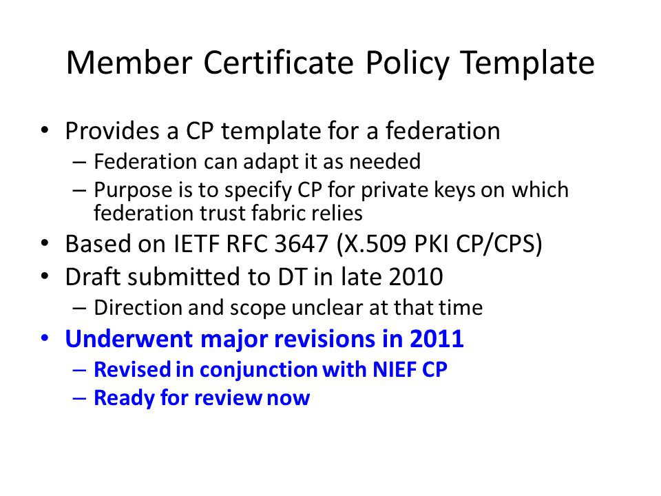 Member Certificate Policy Template Provides a CP template for a federation Provides a CP template for a federation – Federation can adapt it as needed – Purpose is to specify CP for private keys on which federation trust fabric relies Based on IETF RFC 3647 (X.509 PKI CP/CPS) Based on IETF RFC 3647 (X.509 PKI CP/CPS) Draft submitted to DT in late 2010 Draft submitted to DT in late 2010 – Direction and scope unclear at that time Underwent major revisions in 2011 Underwent major revisions in 2011 – Revised in conjunction with NIEF CP – Ready for review now