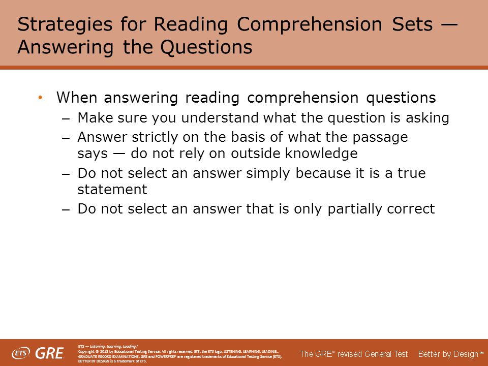 Strategies for Reading Comprehension Sets — Answering the Questions When answering reading comprehension questions – Make sure you understand what the question is asking – Answer strictly on the basis of what the passage says — do not rely on outside knowledge – Do not select an answer simply because it is a true statement – Do not select an answer that is only partially correct ETS — Listening.