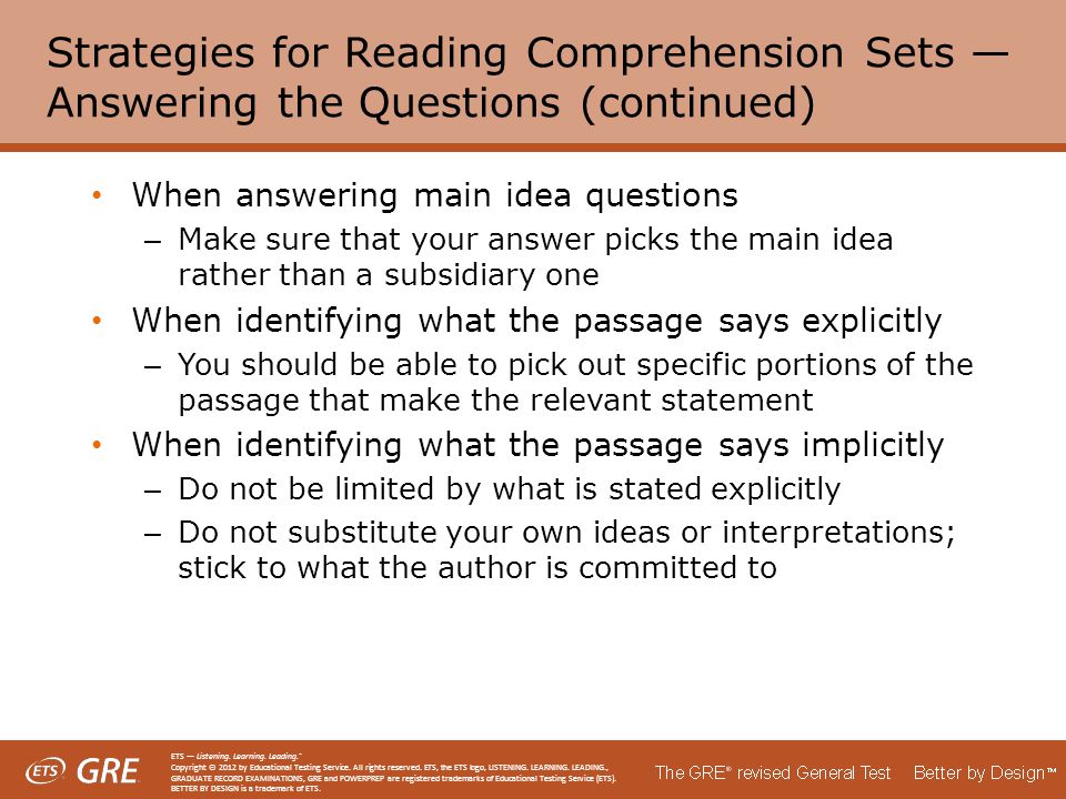 Strategies for Reading Comprehension Sets — Answering the Questions (continued) When answering main idea questions – Make sure that your answer picks the main idea rather than a subsidiary one When identifying what the passage says explicitly – You should be able to pick out specific portions of the passage that make the relevant statement When identifying what the passage says implicitly – Do not be limited by what is stated explicitly – Do not substitute your own ideas or interpretations; stick to what the author is committed to ETS — Listening.