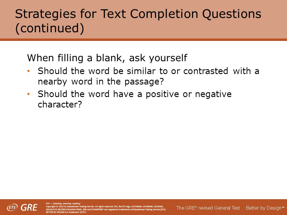 Strategies for Text Completion Questions (continued) When filling a blank, ask yourself Should the word be similar to or contrasted with a nearby word in the passage.