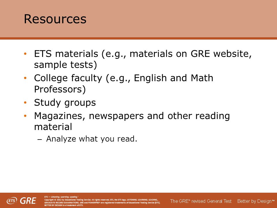 Resources ETS materials (e.g., materials on GRE website, sample tests) College faculty (e.g., English and Math Professors) Study groups Magazines, newspapers and other reading material – Analyze what you read.