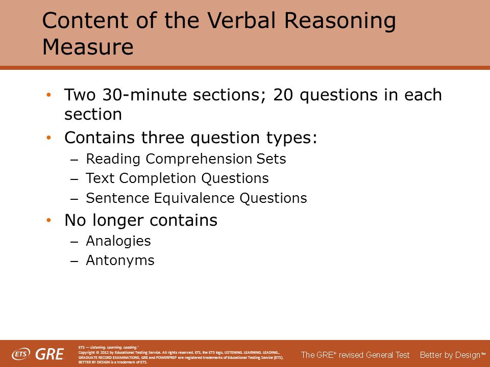 Content of the Verbal Reasoning Measure Two 30-minute sections; 20 questions in each section Contains three question types: – Reading Comprehension Sets – Text Completion Questions – Sentence Equivalence Questions No longer contains – Analogies – Antonyms ETS — Listening.