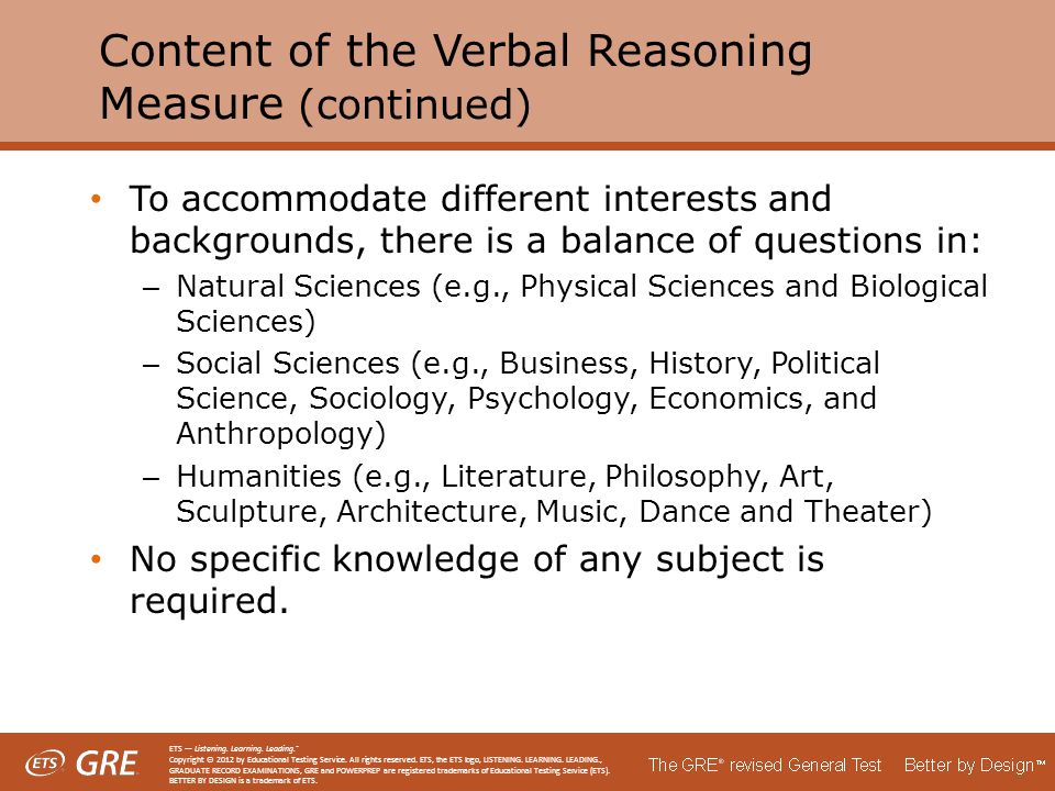 Content of the Verbal Reasoning Measure (continued) To accommodate different interests and backgrounds, there is a balance of questions in: – Natural Sciences (e.g., Physical Sciences and Biological Sciences) – Social Sciences (e.g., Business, History, Political Science, Sociology, Psychology, Economics, and Anthropology) – Humanities (e.g., Literature, Philosophy, Art, Sculpture, Architecture, Music, Dance and Theater) No specific knowledge of any subject is required.