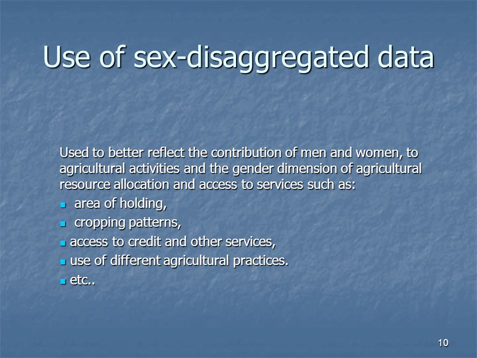10 Use of sex-disaggregated data Used to better reflect the contribution of men and women, to agricultural activities and the gender dimension of agricultural resource allocation and access to services such as: area of holding, area of holding, cropping patterns, cropping patterns, access to credit and other services, access to credit and other services, use of different agricultural practices.