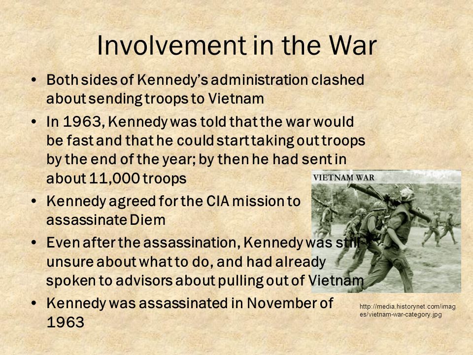 Involvement in the War Both sides of Kennedy’s administration clashed about sending troops to Vietnam In 1963, Kennedy was told that the war would be fast and that he could start taking out troops by the end of the year; by then he had sent in about 11,000 troops Kennedy agreed for the CIA mission to assassinate Diem Even after the assassination, Kennedy was still unsure about what to do, and had already spoken to advisors about pulling out of Vietnam Kennedy was assassinated in November of es/vietnam-war-category.jpg