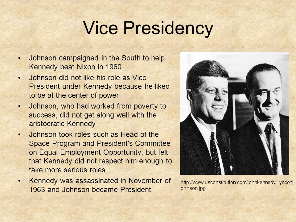Vice Presidency Johnson campaigned in the South to help Kennedy beat Nixon in 1960 Johnson did not like his role as Vice President under Kennedy because he liked to be at the center of power Johnson, who had worked from poverty to success, did not get along well with the aristocratic Kennedy Johnson took roles such as Head of the Space Program and President s Committee on Equal Employment Opportunity, but felt that Kennedy did not respect him enough to take more serious roles Kennedy was assassinated in November of 1963 and Johnson became President   ohnson.jpg