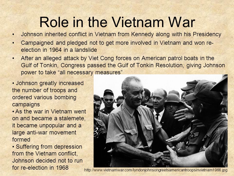 Role in the Vietnam War Johnson inherited conflict in Vietnam from Kennedy along with his Presidency Campaigned and pledged not to get more involved in Vietnam and won re- election in 1964 in a landslide After an alleged attack by Viet Cong forces on American patrol boats in the Gulf of Tonkin, Congress passed the Gulf of Tonkin Resolution, giving Johnson power to take all necessary measures Johnson greatly increased the number of troops and ordered various bombing campaigns As the war in Vietnam went on and became a stalemete, it became unpopular and a large anti-war movement formed Suffering from depression from the Vietnam conflict, Johnson decided not to run for re-election in