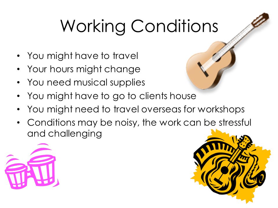 Working Conditions You might have to travel Your hours might change You need musical supplies You might have to go to clients house You might need to travel overseas for workshops Conditions may be noisy, the work can be stressful and challenging