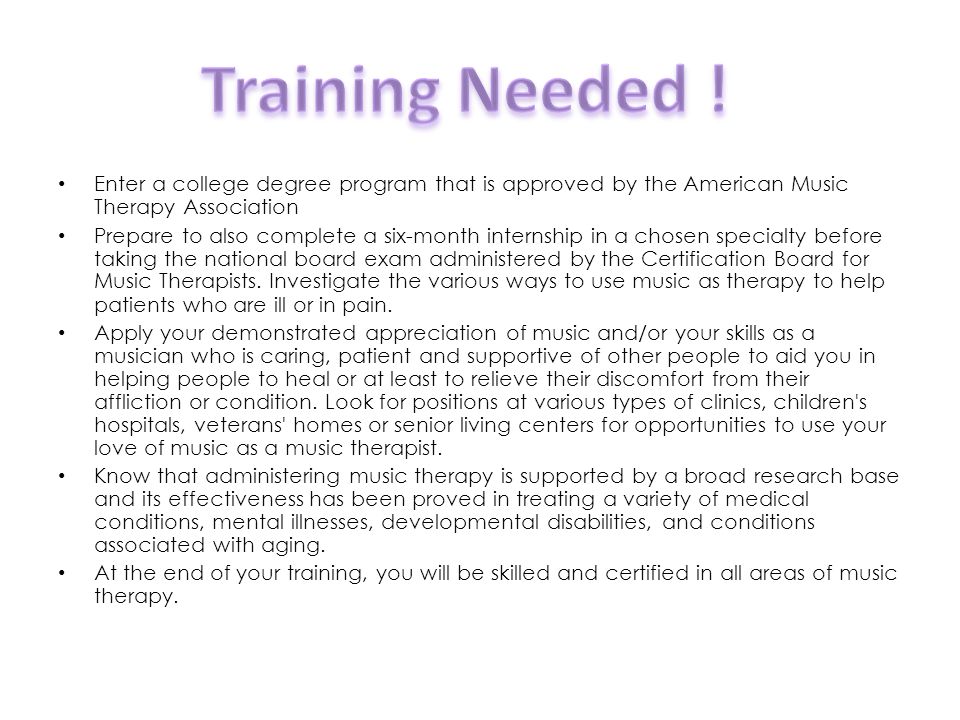 Enter a college degree program that is approved by the American Music Therapy Association Prepare to also complete a six-month internship in a chosen specialty before taking the national board exam administered by the Certification Board for Music Therapists.