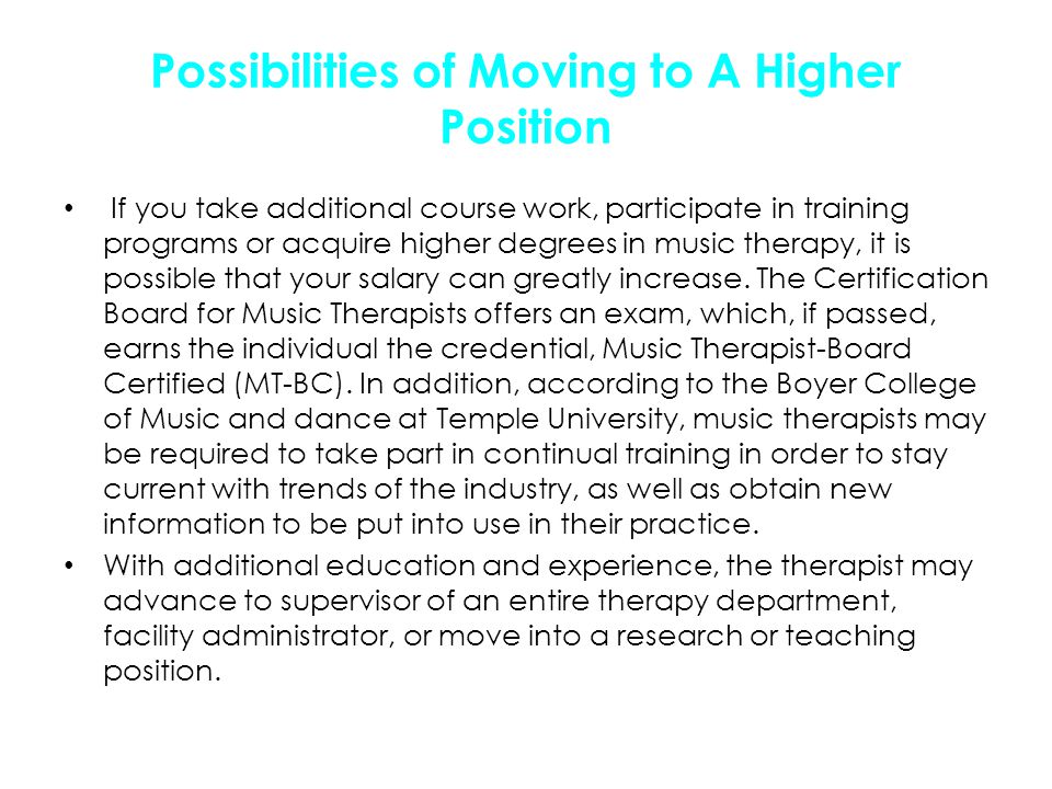 Possibilities of Moving to A Higher Position If you take additional course work, participate in training programs or acquire higher degrees in music therapy, it is possible that your salary can greatly increase.