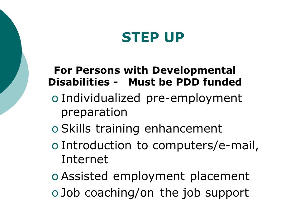 For Persons with Developmental Disabilities - Must be PDD funded oIndividualized pre-employment preparation oSkills training enhancement oIntroduction to computers/ , Internet oAssisted employment placement oJob coaching/on the job support STEP UP