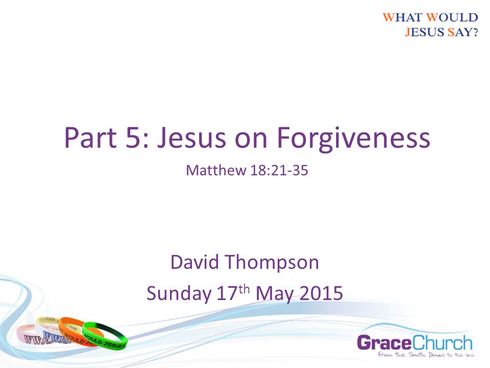 David Thompson Sunday 17 th May 2015 Part 5: Jesus on Forgiveness Matthew 18:21-35