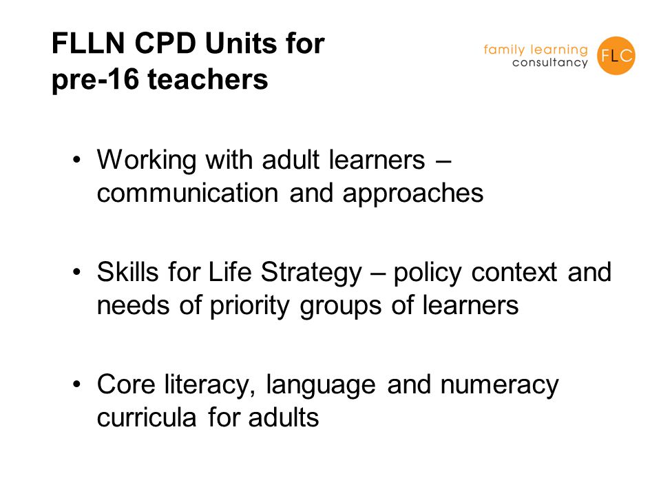 FLLN CPD Units for pre-16 teachers Working with adult learners – communication and approaches Skills for Life Strategy – policy context and needs of priority groups of learners Core literacy, language and numeracy curricula for adults