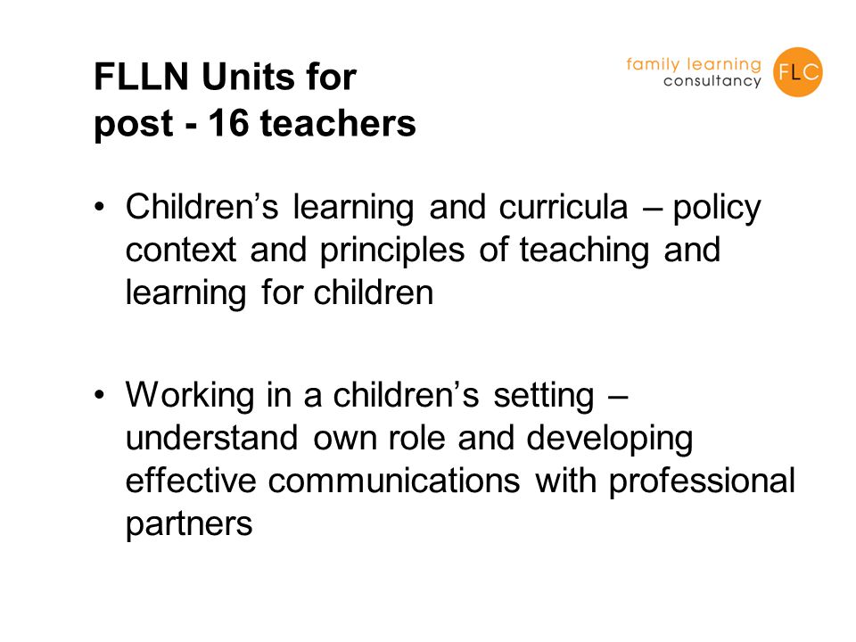 FLLN Units for post - 16 teachers Children’s learning and curricula – policy context and principles of teaching and learning for children Working in a children’s setting – understand own role and developing effective communications with professional partners